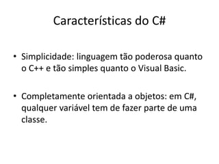 Características do C#
• Simplicidade: linguagem tão poderosa quanto
o C++ e tão simples quanto o Visual Basic.
• Completamente orientada a objetos: em C#,
qualquer variável tem de fazer parte de uma
classe.
 