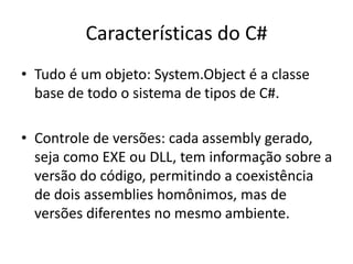 Características do C#
• Tudo é um objeto: System.Object é a classe
base de todo o sistema de tipos de C#.
• Controle de versões: cada assembly gerado,
seja como EXE ou DLL, tem informação sobre a
versão do código, permitindo a coexistência
de dois assemblies homônimos, mas de
versões diferentes no mesmo ambiente.
 