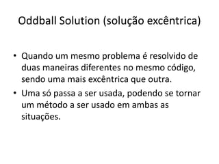 Oddball Solution (solução excêntrica)
• Quando um mesmo problema é resolvido de
duas maneiras diferentes no mesmo código,
sendo uma mais excêntrica que outra.
• Uma só passa a ser usada, podendo se tornar
um método a ser usado em ambas as
situações.
 