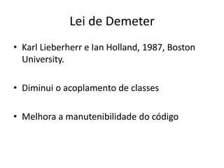 Lei de Demeter
• Karl Lieberherr e Ian Holland, 1987, Boston
University.
• Diminui o acoplamento de classes
• Melhora a manutenibilidade do código
 