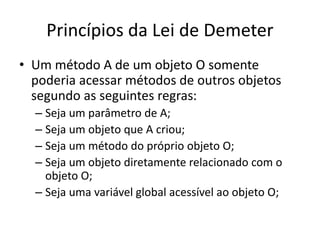 Princípios da Lei de Demeter
• Um método A de um objeto O somente
poderia acessar métodos de outros objetos
segundo as seguintes regras:
– Seja um parâmetro de A;
– Seja um objeto que A criou;
– Seja um método do próprio objeto O;
– Seja um objeto diretamente relacionado com o
objeto O;
– Seja uma variável global acessível ao objeto O;
 