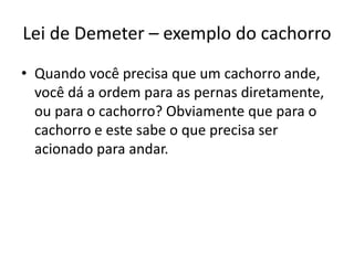 Lei de Demeter – exemplo do cachorro
• Quando você precisa que um cachorro ande,
você dá a ordem para as pernas diretamente,
ou para o cachorro? Obviamente que para o
cachorro e este sabe o que precisa ser
acionado para andar.
 