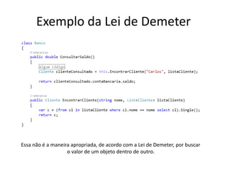 Exemplo da Lei de Demeter
Essa não é a maneira apropriada, de acordo com a Lei de Demeter, por buscar
o valor de um objeto dentro de outro.
 