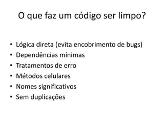 O que faz um código ser limpo?
• Lógica direta (evita encobrimento de bugs)
• Dependências mínimas
• Tratamentos de erro
• Métodos celulares
• Nomes significativos
• Sem duplicações
 