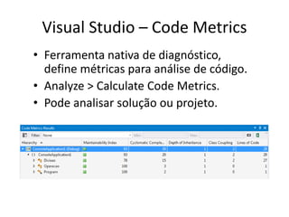 Visual Studio – Code Metrics
• Ferramenta nativa de diagnóstico,
define métricas para análise de código.
• Analyze > Calculate Code Metrics.
• Pode analisar solução ou projeto.
 