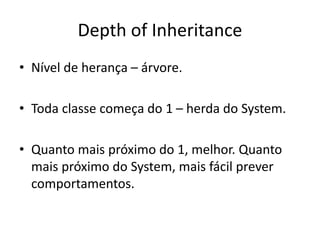 Depth of Inheritance
• Nível de herança – árvore.
• Toda classe começa do 1 – herda do System.
• Quanto mais próximo do 1, melhor. Quanto
mais próximo do System, mais fácil prever
comportamentos.
 