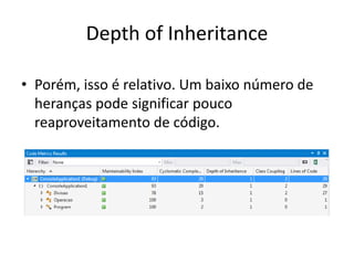 Depth of Inheritance
• Porém, isso é relativo. Um baixo número de
heranças pode significar pouco
reaproveitamento de código.
 