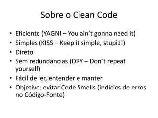 Sobre o Clean Code
• Eficiente (YAGNI – You ain’t gonna need it)
• Simples (KISS – Keep it simple, stupid!)
• Direto
• Sem redundâncias (DRY – Don’t repeat
yourself)
• Fácil de ler, entender e manter
• Objetivo: evitar Code Smells (indícios de erros
no Código-Fonte)
 