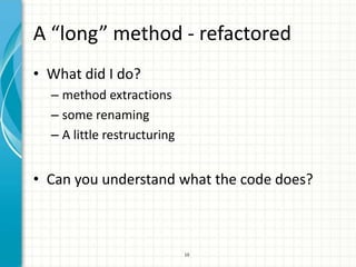 A “long” method - refactored
• What did I do?
  – method extractions
  – some renaming
  – A little restructuring


• Can you understand what the code does?



                             10
 
