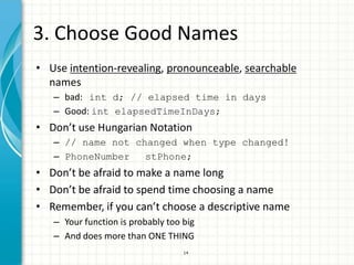 3. Choose Good Names
• Use intention-revealing, pronounceable, searchable
  names
   – bad: int d; // elapsed time in days
   – Good: int elapsedTimeInDays;
• Don’t use Hungarian Notation
   – // name not changed when type changed!
   – PhoneNumber   stPhone;
• Don’t be afraid to make a name long
• Don’t be afraid to spend time choosing a name
• Remember, if you can’t choose a descriptive name
   – Your function is probably too big
   – And does more than ONE THING
                                   14
 
