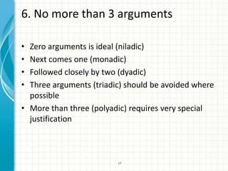 6. No more than 3 arguments

• Zero arguments is ideal (niladic)
• Next comes one (monadic)
• Followed closely by two (dyadic)
• Three arguments (triadic) should be avoided where
  possible
• More than three (polyadic) requires very special
  justification



                         17
 