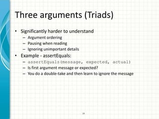 Three arguments (Triads)
• Significantly harder to understand
   – Argument ordering
   – Pausing when reading
   – Ignoring unimportant details
• Example - assertEquals:
   – assertEquals(message, expected, actual)
   – Is first argument message or expected?
   – You do a double-take and then learn to ignore the message




                                    19
 