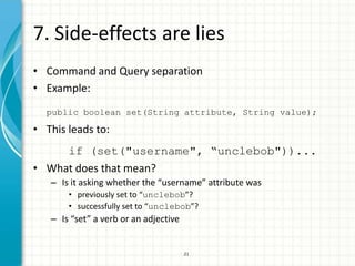 7. Side-effects are lies
• Command and Query separation
• Example:
  public boolean set(String attribute, String value);

• This leads to:
     if (set("username", “unclebob"))...
• What does that mean?
   – Is it asking whether the “username” attribute was
       • previously set to “unclebob”?
       • successfully set to “unclebob”?
   – Is “set” a verb or an adjective


                                       21
 