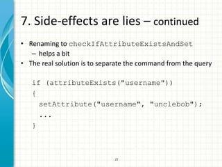 7. Side-effects are lies – continued
• Renaming to checkIfAttributeExistsAndSet
   – helps a bit
• The real solution is to separate the command from the query

   if (attributeExists("username"))
   {
     setAttribute("username", "unclebob");
     ...
   }



                              22
 