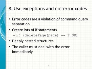 8. Use exceptions and not error codes
• Error codes are a violation of command query
  separation
• Create lots of if statements
  – if (deletePage(page) == E_OK)
• Deeply nested structures
• The caller must deal with the error
  immediately


                       23
 