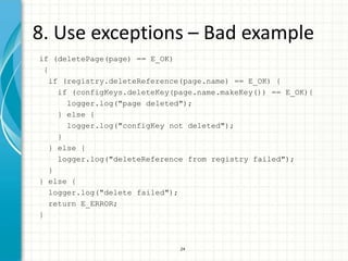 8. Use exceptions – Bad example
if (deletePage(page) == E_OK)
 {
   if (registry.deleteReference(page.name) == E_OK) {
     if (configKeys.deleteKey(page.name.makeKey()) == E_OK){
       logger.log("page deleted");
     } else {
       logger.log("configKey not deleted");
     }
   } else {
     logger.log("deleteReference from registry failed");
   }
} else {
   logger.log("delete failed");
   return E_ERROR;
}



                              24
 