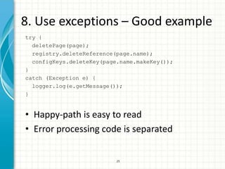 8. Use exceptions – Good example
try {
  deletePage(page);
  registry.deleteReference(page.name);
  configKeys.deleteKey(page.name.makeKey());
}
catch (Exception e) {
  logger.log(e.getMessage());
}


• Happy-path is easy to read
• Error processing code is separated


                           25
 
