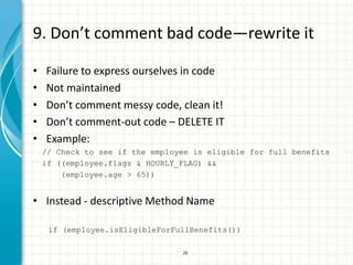 9. Don’t comment bad code—rewrite it

•   Failure to express ourselves in code
•   Not maintained
•   Don’t comment messy code, clean it!
•   Don’t comment-out code – DELETE IT
•   Example:
    // Check to see if the employee is eligible for full benefits
    if ((employee.flags & HOURLY_FLAG) &&
        (employee.age > 65))


• Instead - descriptive Method Name

     if (employee.isEligibleForFullBenefits())

                                 26
 