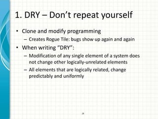 1. DRY – Don’t repeat yourself
• Clone and modify programming
  – Creates Rogue Tile: bugs show up again and again
• When writing “DRY”:
  – Modification of any single element of a system does
    not change other logically-unrelated elements
  – All elements that are logically related, change
    predictably and uniformly




                            28
 