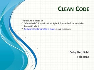 CLEAN CODE
The lecture is based on
 “Clean Code”, A Handbook of Agile Software Craftsmanship by
  Robert C. Martin
 Software Craftsmanship in Israel group meetings.




                                               Coby Sternlicht
                                                    Feb 2012
 