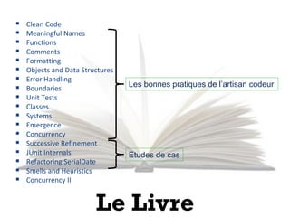 14
Sujets vus
 Clean Code
 Meaningful Names
 Functions
 Comments
 Formatting
 Objects and Data Structures
 Error Handling
 Boundaries
 Unit Tests
 Classes
 Systems
 Emergence
 Concurrency
 Successive Refinement
 JUnit Internals
 Refactoring SerialDate
 Smells and Heuristics
 Concurrency II
Les bonnes pratiques de l’artisan codeur
Etudes de cas
Le Livre
 