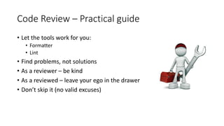 Code Review – Practical guide
• Let the tools work for you:
• Formatter
• Lint
• Find problems, not solutions
• As a reviewer – be kind
• As a reviewed – leave your ego in the drawer
• Don’t skip it (no valid excuses)
 