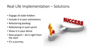 • Engage all stake holders
• Include it in your estimations
• Refactoring backlog
• Refactoring in each sprint
• Show it in your demo
• New project – do it right from
the start
• It’s a journey..
Real Life Implementation – Solutions
 