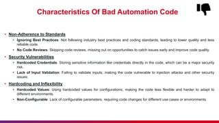 Characteristics Of Bad Automation Code
• Non-Adherence to Standards
• Ignoring Best Practices: Not following industry best practices and coding standards, leading to lower quality and less
reliable code.
• No Code Reviews: Skipping code reviews, missing out on opportunities to catch issues early and improve code quality.
• Security Vulnerabilities
• Hardcoded Credentials: Storing sensitive information like credentials directly in the code, which can be a major security
risk.
• Lack of Input Validation: Failing to validate inputs, making the code vulnerable to injection attacks and other security
issues.
• Hardcoding and Inflexibility
• Hardcoded Values: Using hardcoded values for configurations, making the code less flexible and harder to adapt to
different environments.
• Non-Configurable: Lack of configurable parameters, requiring code changes for different use cases or environments.
 