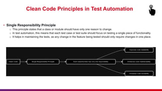 Clean Code Principles in Test Automation
• Single Responsibility Principle
o This principle states that a class or module should have only one reason to change.
o In test automation, this means that each test case or test suite should focus on testing a single piece of functionality.
o It helps in maintaining the tests, as any change in the feature being tested should only require changes in one place.
 