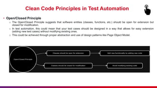 Clean Code Principles in Test Automation
• Open/Closed Principle
o The Open/Closed Principle suggests that software entities (classes, functions, etc.) should be open for extension but
closed for modification.
o In test automation, this could mean that your test cases should be designed in a way that allows for easy extension
(adding new test cases) without modifying existing ones.
o This could be achieved through proper abstraction and use of design patterns like Page Object Model.
 