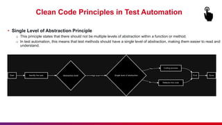 Clean Code Principles in Test Automation
• Single Level of Abstraction Principle
o This principle states that there should not be multiple levels of abstraction within a function or method.
o In test automation, this means that test methods should have a single level of abstraction, making them easier to read and
understand.
 