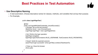 Best Practices in Test Automation
• Use Descriptive Naming
o In test automation, Choose descriptive names for classes, methods, and variables that convey their purpose.
o For Example,
public class LoginPageTest {
@Test
public void loginWithValidCredentials_shouldSucceed() {
// Arrange: Set up the test scenario
WebDriver driver = new ChromeDriver();
LoginPage loginPage = new LoginPage(driver);
// Act: Perform the login operation
loginPage.navigate();
loginPage.login(TestConstants.VALID_USERNAME, TestConstants.VALID_PASSWORD);
// Assert: Verify the expected outcome
assertTrue("Login successful", driver.getTitle().contains("Dashboard"));
// Clean up: Close the browser
driver.quit();
}
}
 
