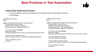 Best Practices in Test Automation
• Keep Tests Small and Focused
o In test automation, each test should focus on testing a single functionality or scenario.
o For Example,
// Validating the login page
@Test
public void loginWithValidCredentials_shouldSucceed() {
// Arrange: Set up the test scenario
WebDriver driver = new ChromeDriver();
LoginPage loginPage = new LoginPage(driver);
// Act: Perform the login operation
loginPage.navigate();
loginPage.login(TestConstants.VALID_USER, TestConstants.VALID_PASS);
// Assert: Verify the expected outcome
assertTrue("Login successful", driver.getTitle().contains("Dashboard"));
// Clean up: Close the browser
driver.quit();
}
// Validating the home page
@Test
public void navigateToHomePage_afterSuccessfulLogin() {
// Arrange: Set up the test scenario
WebDriver driver = new ChromeDriver();
LoginPage loginPage = new LoginPage(driver);
HomePage homePage = new HomePage(driver);
// Act: Perform the login operation
loginPage.navigate();
loginPage.login(TestConstants.VALID_USER, TestConstants.VALID_PASS);
// Act: Navigate to the home page
homePage.navigateToHomePage();
// Assert: Verify the expected outcome
assertTrue("Home page is displayed", homePage.isHomePageDisplayed());
// Clean up: Close the browser
driver.quit();
}
 