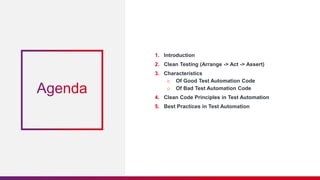 1. Introduction
2. Clean Testing (Arrange -> Act -> Assert)
3. Characteristics
o Of Good Test Automation Code
o Of Bad Test Automation Code
4. Clean Code Principles in Test Automation
5. Best Practices in Test Automation
 