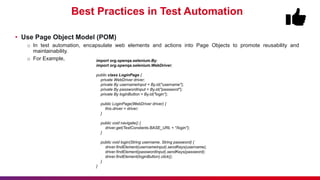 Best Practices in Test Automation
• Use Page Object Model (POM)
o In test automation, encapsulate web elements and actions into Page Objects to promote reusability and
maintainability.
o For Example, import org.openqa.selenium.By;
import org.openqa.selenium.WebDriver;
public class LoginPage {
private WebDriver driver;
private By usernameInput = By.id("username");
private By passwordInput = By.id("password");
private By loginButton = By.id("login");
public LoginPage(WebDriver driver) {
this.driver = driver;
}
public void navigate() {
driver.get(TestConstants.BASE_URL + "/login");
}
public void login(String username, String password) {
driver.findElement(usernameInput).sendKeys(username);
driver.findElement(passwordInput).sendKeys(password);
driver.findElement(loginButton).click();
}
}
 