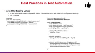 Best Practices in Test Automation
• Avoid Hardcoding Values
o In test automation, use configuration files or constants to store test data and configuration settings.
o For Example,
import org.openqa.selenium.By;
import org.openqa.selenium.WebDriver;
public class LoginPage {
private WebDriver driver;
private By usernameInput = By.id("username");
private By passwordInput = By.id("password");
private By loginButton = By.id("login");
public LoginPage(WebDriver driver) {
this.driver = driver;
}
public void navigate() {
driver.get(TestConstants.BASE_URL + "/login");
}
public void login(String username, String password) {
driver.findElement(usernameInput).sendKeys(username);
driver.findElement(passwordInput).sendKeys(password);
driver.findElement(loginButton).click();
}
}
// Example:
public class TestConstants {
public static final String BASE_URL = "https://example.com";
public static final String USERNAME = "testuser";
public static final String PASSWORD = "password123";
}
 