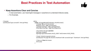 Best Practices in Test Automation
• Keep Assertions Clear and Concise
o In test automation, use meaningful messages in assertions to understand failures easily.
o For Example,
@Test
public void loginWithValidCredentials_shouldSucceed() {
// Arrange: Set up the test scenario
WebDriver driver = new ChromeDriver();
LoginPage loginPage = new LoginPage(driver);
HomePage homePage = new HomePage(driver);
// Act: Perform the login operation
loginPage.navigate();
loginPage.login(TestConstants.VALID_USER, TestConstants.VALID_PASS);
// Assert: Verify the expected outcome
assertEquals("The page title should be 'Dashboard' after successful login", "Dashboard", driver.getTitle());
// Clean up: Close the browser
driver.quit();
}
// Example:
assertEquals("Login successful", driver.getTitle());
 