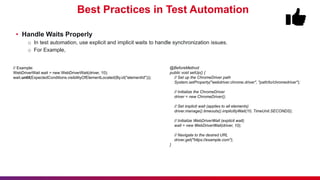 Best Practices in Test Automation
• Handle Waits Properly
o In test automation, use explicit and implicit waits to handle synchronization issues.
o For Example,
@BeforeMethod
public void setUp() {
// Set up the ChromeDriver path
System.setProperty("webdriver.chrome.driver", "path/to/chromedriver");
// Initialize the ChromeDriver
driver = new ChromeDriver();
// Set implicit wait (applies to all elements)
driver.manage().timeouts().implicitlyWait(10, TimeUnit.SECONDS);
// Initialize WebDriverWait (explicit wait)
wait = new WebDriverWait(driver, 10);
// Navigate to the desired URL
driver.get("https://example.com");
}
// Example:
WebDriverWait wait = new WebDriverWait(driver, 10);
wait.until(ExpectedConditions.visibilityOfElementLocated(By.id("elementId")));
 