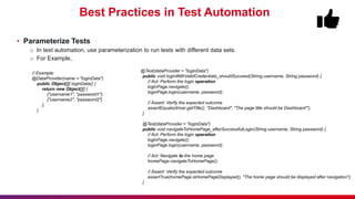 Best Practices in Test Automation
• Parameterize Tests
o In test automation, use parameterization to run tests with different data sets.
o For Example,
@Test(dataProvider = "loginData")
public void loginWithValidCredentials_shouldSucceed(String username, String password) {
// Act: Perform the login operation
loginPage.navigate();
loginPage.login(username, password);
// Assert: Verify the expected outcome
assertEquals(driver.getTitle(), "Dashboard", "The page title should be Dashboard'");
}
@Test(dataProvider = "loginData")
public void navigateToHomePage_afterSuccessfulLogin(String username, String password) {
// Act: Perform the login operation
loginPage.navigate();
loginPage.login(username, password);
// Act: Navigate to the home page
homePage.navigateToHomePage();
// Assert: Verify the expected outcome
assertTrue(homePage.isHomePageDisplayed(), "The home page should be displayed after navigation");
}
// Example:
@DataProvider(name = "loginData")
public Object[][] loginData() {
return new Object[][] {
{"username1", "password1"},
{"username2", "password2"}
};
}
 