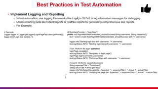 Best Practices in Test Automation
• Implement Logging and Reporting
o In test automation, use logging frameworks like Log4j or SLF4J to log informative messages for debugging.
o Utilize reporting tools like ExtentReports or TestNG reports for generating comprehensive test reports.
o For Example,
@Test(dataProvider = "loginData")
public void loginWithValidCredentials_shouldSucceed(String username, String password) {
test = extent.createTest("loginWithValidCredentials_shouldSucceed with " + username);
logger.info("Starting login test with username: " + username);
test.log(Status.INFO, "Starting login test with username: " + username);
// Act: Perform the login operation
loginPage.navigate();
test.log(Status.INFO, "Navigated to login page");
loginPage.login(username, password);
test.log(Status.INFO, "Performed login with username: " + username);
// Assert: Verify the expected outcome
String expectedTitle = "Dashboard";
String actualTitle = driver.getTitle();
logger.info("Verifying the page title. Expected: " + expectedTitle + ", Actual: " + actualTitle);
test.log(Status.INFO, "Verifying the page title. Expected: " + expectedTitle + ", Actual: " + actualTitle);
}
}
// Example:
Logger logger = Logger.getLogger(LoginPageTest.class.getName());
logger.info("Login test started...");
 