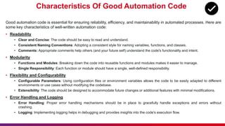 Characteristics Of Good Automation Code
Good automation code is essential for ensuring reliability, efficiency, and maintainability in automated processes. Here are
some key characteristics of well-written automation code:
• Readability
• Clear and Concise: The code should be easy to read and understand.
• Consistent Naming Conventions: Adopting a consistent style for naming variables, functions, and classes.
• Comments: Appropriate comments help others (and your future self) understand the code's functionality and intent.
• Modularity
• Functions and Modules: Breaking down the code into reusable functions and modules makes it easier to manage.
• Single Responsibility: Each function or module should have a single, well-defined responsibility.
• Flexibility and Configurability
• Configurable Parameters: Using configuration files or environment variables allows the code to be easily adapted to different
environments or use cases without modifying the codebase.
• Extensibility: The code should be designed to accommodate future changes or additional features with minimal modifications.
• Error Handling and Logging
• Error Handling: Proper error handling mechanisms should be in place to gracefully handle exceptions and errors without
crashing.
• Logging: Implementing logging helps in debugging and provides insights into the code's execution flow.
 
