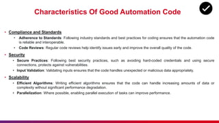 Characteristics Of Good Automation Code
• Compliance and Standards
• Adherence to Standards: Following industry standards and best practices for coding ensures that the automation code
is reliable and interoperable.
• Code Reviews: Regular code reviews help identify issues early and improve the overall quality of the code.
• Security
• Secure Practices: Following best security practices, such as avoiding hard-coded credentials and using secure
connections, protects against vulnerabilities.
• Input Validation: Validating inputs ensures that the code handles unexpected or malicious data appropriately.
• Scalability
• Efficient Algorithms: Writing efficient algorithms ensures that the code can handle increasing amounts of data or
complexity without significant performance degradation.
• Parallelization: Where possible, enabling parallel execution of tasks can improve performance.
 