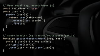 // User model (eg. models/user.js)
const tableName = 'user';
const User = {
getOne (userId) {
return knex(tableName)
.where({ id: userId })
.first();
}
}
// route handler (eg. server/routes/user/get.js)
function getUserRouteHandler (req, res) {
const { userId } = req.params;
User.getOne(userId)
.then(user => res.json(user));
}
 