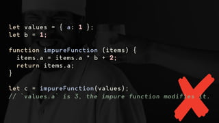 let values = { a: 1 };
let b = 1;
function impureFunction (items) {
items.a = items.a * b + 2;
return items.a;
}
let c = impureFunction(values);
// `values.a` is 3, the impure function modifies it.
 