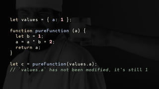 let values = { a: 1 };
function pureFunction (a) {
let b = 1;
a = a * b + 2;
return a;
}
let c = pureFunction(values.a);
// `values.a` has not been modified, it's still 1
 