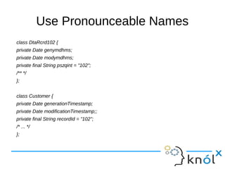 Use Pronounceable Names
class DtaRcrd102 {
private Date genymdhms;
private Date modymdhms;
private final String pszqint = "102";
/** */
};
class Customer {
private Date generationTimestamp;
private Date modificationTimestamp;;
private final String recordId = "102";
/* ... */
};
 