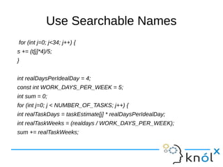 Use Searchable Names
for (int j=0; j<34; j++) {
s += (t[j]*4)/5;
}
int realDaysPerIdealDay = 4;
const int WORK_DAYS_PER_WEEK = 5;
int sum = 0;
for (int j=0; j < NUMBER_OF_TASKS; j++) {
int realTaskDays = taskEstimate[j] * realDaysPerIdealDay;
int realTaskWeeks = (realdays / WORK_DAYS_PER_WEEK);
sum += realTaskWeeks;
 