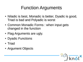 Function Arguments
● Niladic is best, Monadic is better, Dyadic is good,
Triad is bad and Polyadic is worst
● Common Monadic Forms : when input gets
changed in the function
● Flag Arguments are ugly.
● Dyadic Functions
● Triad
● Argument Objects
 
