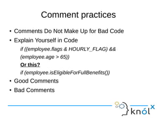 Comment practices
● Comments Do Not Make Up for Bad Code
● Explain Yourself in Code
if ((employee.flags & HOURLY_FLAG) &&
(employee.age > 65))
Or this?
if (employee.isEligibleForFullBenefits())
● Good Comments
● Bad Comments
 