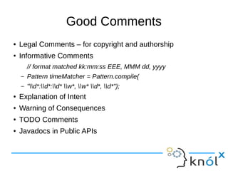 Good Comments
● Legal Comments – for copyright and authorship
● Informative Comments
// format matched kk:mm:ss EEE, MMM dd, yyyy
– Pattern timeMatcher = Pattern.compile(
– "d*:d*:d* w*, w* d*, d*");
● Explanation of Intent
● Warning of Consequences
● TODO Comments
● Javadocs in Public APIs
 